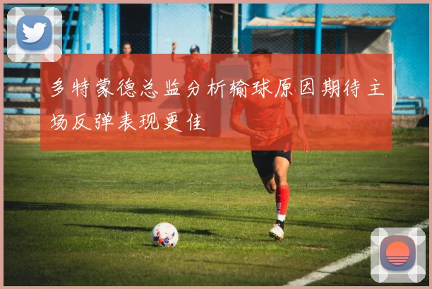 多特蒙德总监分析输球原因期待主场反弹表现更佳