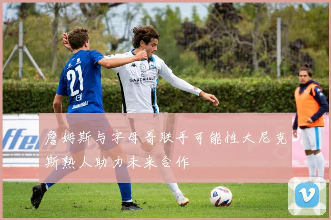 詹姆斯与字母哥联手可能性大尼克斯熟人助力未来合作